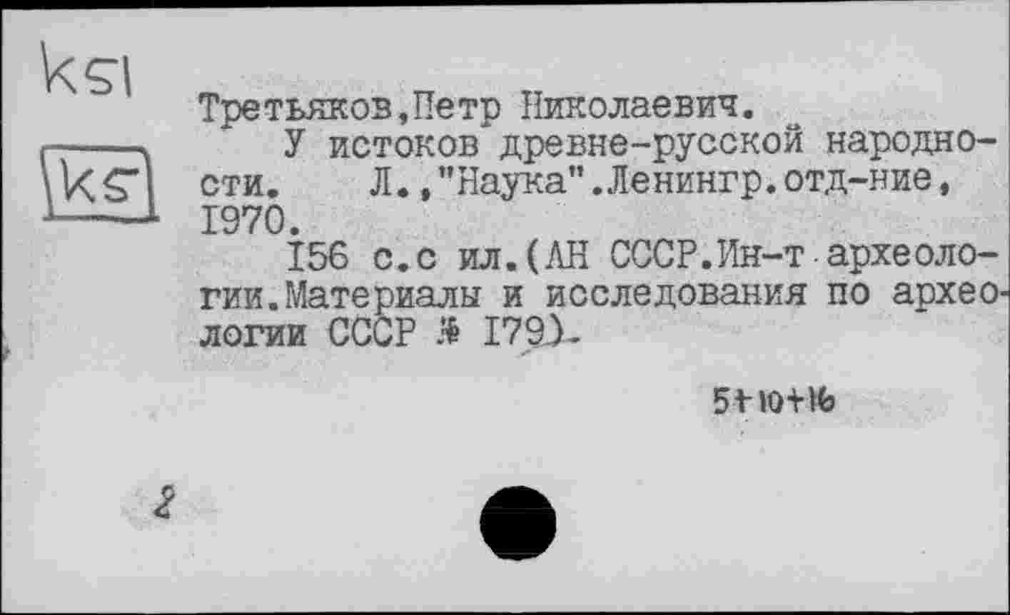 ﻿kçi
Третьяков,Петр Николаевич.
У истоков древне-русской народности.	Л.,"Наука".Ленингр.отд-ние,
1970.
156 с.с ил.(АН СССР.Ин-т археологии. Материалы и исследования по архео^ логии СССР Ä I79J-

2